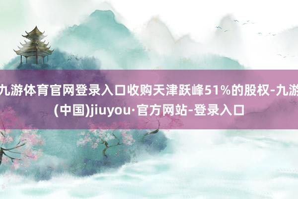 九游体育官网登录入口收购天津跃峰51%的股权-九游(中国)jiuyou·官方网站-登录入口