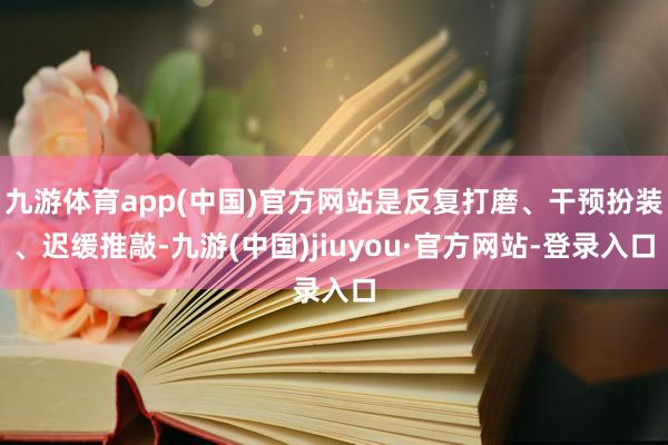 九游体育app(中国)官方网站是反复打磨、干预扮装、迟缓推敲-九游(中国)jiuyou·官方网站-登录入口