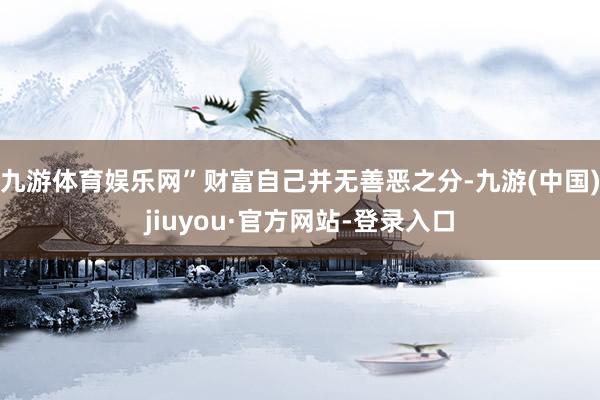 九游体育娱乐网”财富自己并无善恶之分-九游(中国)jiuyou·官方网站-登录入口