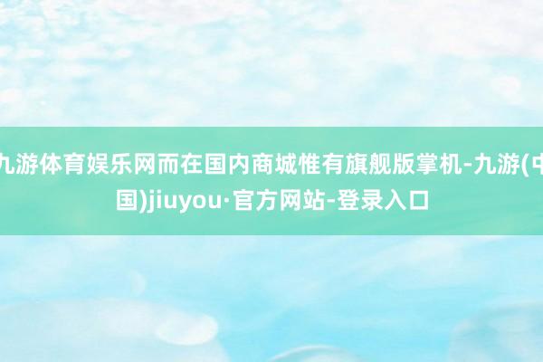 九游体育娱乐网而在国内商城惟有旗舰版掌机-九游(中国)jiuyou·官方网站-登录入口
