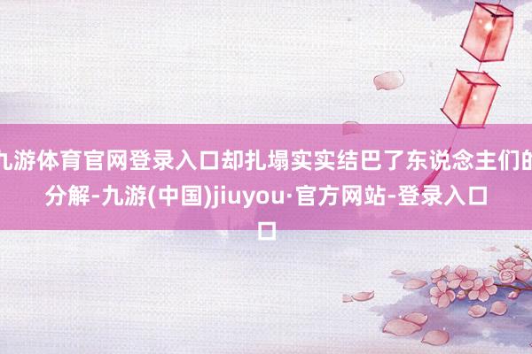 九游体育官网登录入口却扎塌实实结巴了东说念主们的分解-九游(中国)jiuyou·官方网站-登录入口
