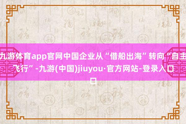 九游体育app官网中国企业从“借船出海”转向“自主飞行”-九游(中国)jiuyou·官方网站-登录入口