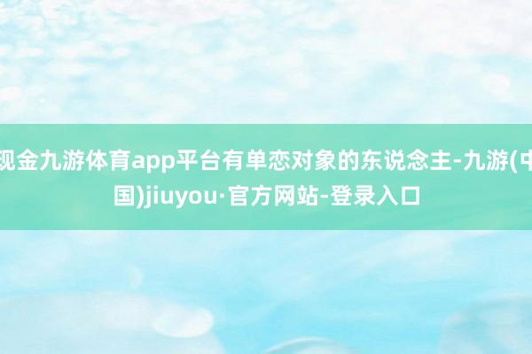现金九游体育app平台有单恋对象的东说念主-九游(中国)jiuyou·官方网站-登录入口