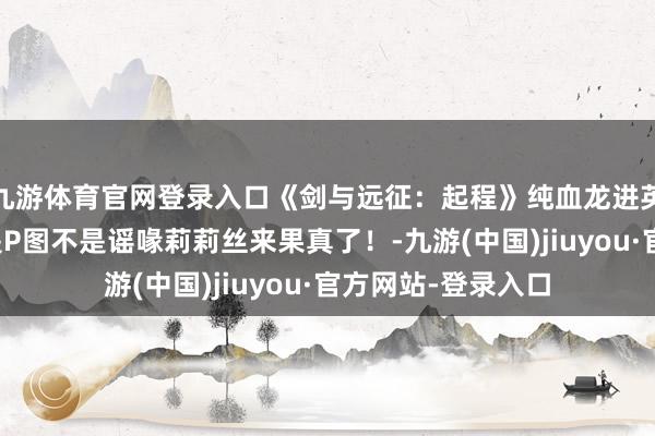 九游体育官网登录入口《剑与远征：起程》纯血龙进英杰置换算作？不是P图不是谣喙莉莉丝来果真了！-九游(中国)jiuyou·官方网站-登录入口