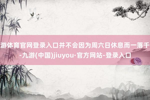 九游体育官网登录入口并不会因为周六日休息而一落千丈-九游(中国)jiuyou·官方网站-登录入口