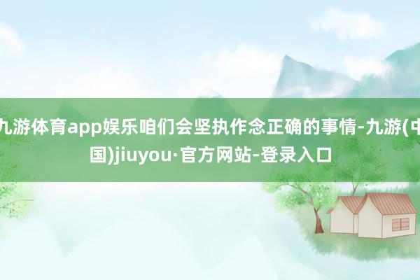 九游体育app娱乐咱们会坚执作念正确的事情-九游(中国)jiuyou·官方网站-登录入口