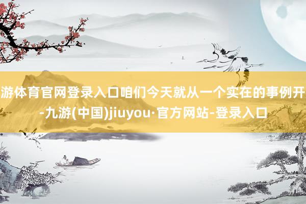 九游体育官网登录入口咱们今天就从一个实在的事例开赴-九游(中国)jiuyou·官方网站-登录入口