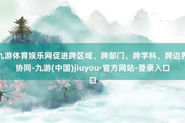 九游体育娱乐网促进跨区域、跨部门、跨学科、跨边界协同-九游(中国)jiuyou·官方网站-登录入口