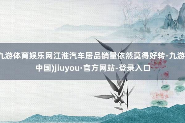 九游体育娱乐网江淮汽车居品销量依然莫得好转-九游(中国)jiuyou·官方网站-登录入口