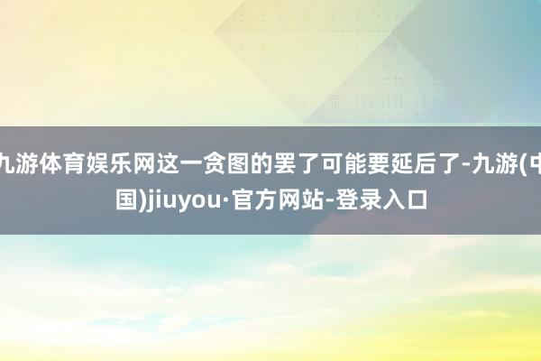九游体育娱乐网这一贪图的罢了可能要延后了-九游(中国)jiuyou·官方网站-登录入口