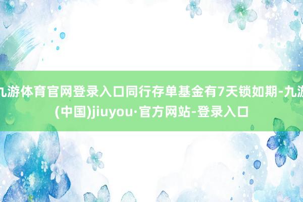 九游体育官网登录入口同行存单基金有7天锁如期-九游(中国)jiuyou·官方网站-登录入口
