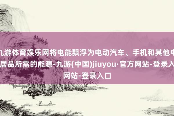 九游体育娱乐网将电能飘浮为电动汽车、手机和其他电子居品所需的能源-九游(中国)jiuyou·官方网站-登录入口