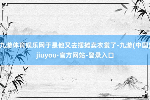 九游体育娱乐网于是他又去摆摊卖衣裳了-九游(中国)jiuyou·官方网站-登录入口