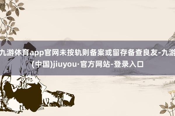 九游体育app官网未按轨则备案或留存备查良友-九游(中国)jiuyou·官方网站-登录入口