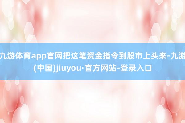 九游体育app官网把这笔资金指令到股市上头来-九游(中国)jiuyou·官方网站-登录入口
