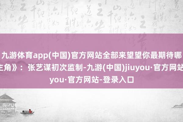 九游体育app(中国)官方网站全部来望望你最期待哪一部？《主角》：张艺谋初次监制-九游(中国)jiuyou·官方网站-登录入口