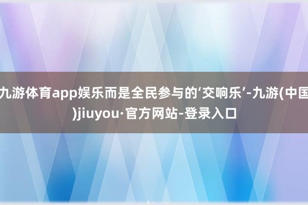 九游体育app娱乐而是全民参与的‘交响乐’-九游(中国)jiuyou·官方网站-登录入口