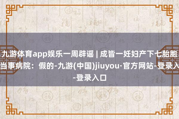 九游体育app娱乐一周辟谣 | 成皆一妊妇产下七胎胞？当事病院：假的-九游(中国)jiuyou·官方网站-登录入口