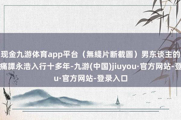 现金九游体育app平台（無綫片断截圖）男东谈主的自豪最痛譚永浩入行十多年-九游(中国)jiuyou·官方网站-登录入口
