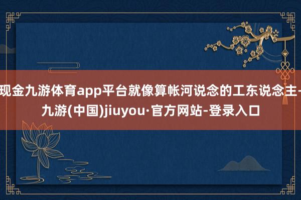 现金九游体育app平台就像算帐河说念的工东说念主-九游(中国)jiuyou·官方网站-登录入口
