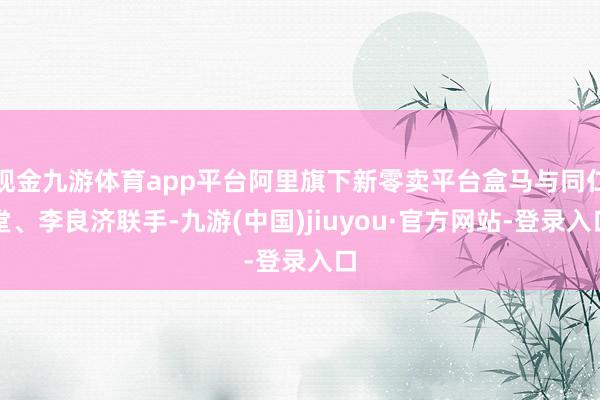 现金九游体育app平台阿里旗下新零卖平台盒马与同仁堂、李良济联手-九游(中国)jiuyou·官方网站-登录入口