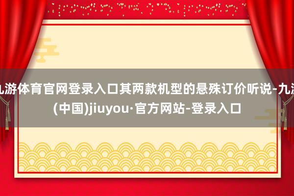 九游体育官网登录入口其两款机型的悬殊订价听说-九游(中国)jiuyou·官方网站-登录入口