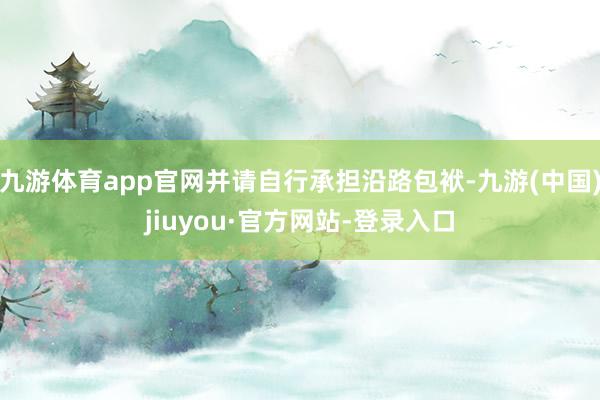 九游体育app官网并请自行承担沿路包袱-九游(中国)jiuyou·官方网站-登录入口