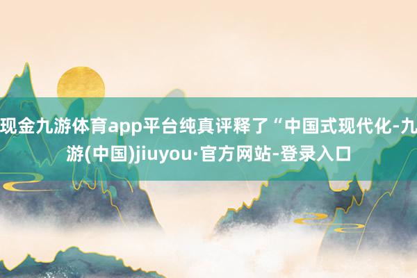 现金九游体育app平台纯真评释了“中国式现代化-九游(中国)jiuyou·官方网站-登录入口