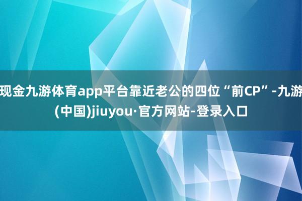 现金九游体育app平台靠近老公的四位“前CP”-九游(中国)jiuyou·官方网站-登录入口