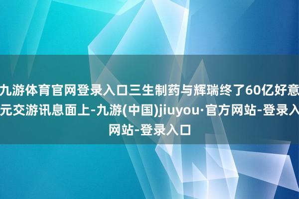 九游体育官网登录入口三生制药与辉瑞终了60亿好意思元交游讯息面上-九游(中国)jiuyou·官方网站-登录入口