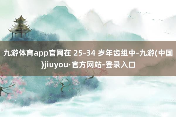 九游体育app官网在 25-34 岁年齿组中-九游(中国)jiuyou·官方网站-登录入口
