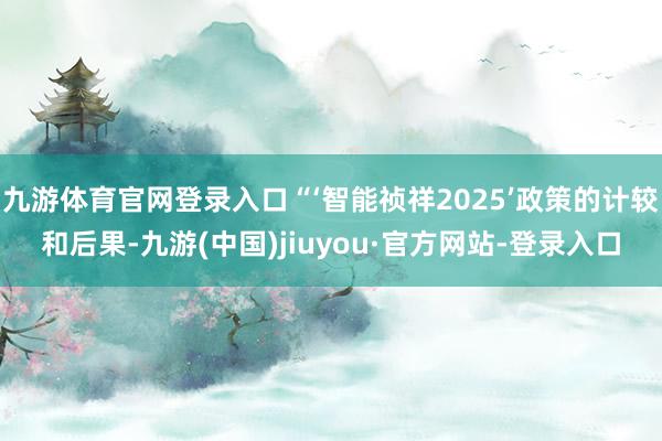 九游体育官网登录入口“‘智能祯祥2025’政策的计较和后果-九游(中国)jiuyou·官方网站-登录入口