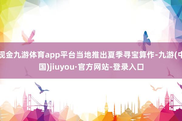 现金九游体育app平台当地推出夏季寻宝算作-九游(中国)jiuyou·官方网站-登录入口