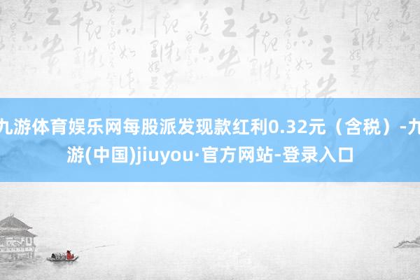 九游体育娱乐网每股派发现款红利0.32元（含税）-九游(中国)jiuyou·官方网站-登录入口