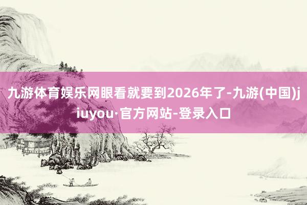 九游体育娱乐网眼看就要到2026年了-九游(中国)jiuyou·官方网站-登录入口