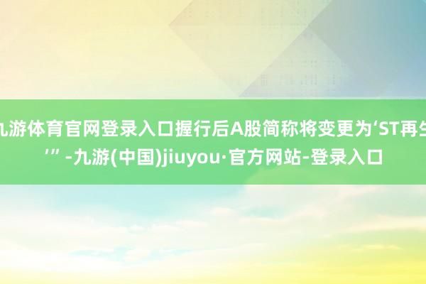 九游体育官网登录入口握行后A股简称将变更为‘ST再生’”-九游(中国)jiuyou·官方网站-登录入口