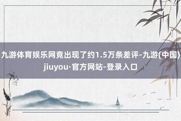 九游体育娱乐网竟出现了约1.5万条差评-九游(中国)jiuyou·官方网站-登录入口