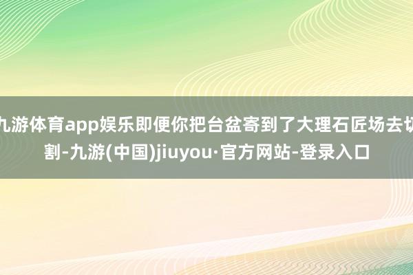 九游体育app娱乐即便你把台盆寄到了大理石匠场去切割-九游(中国)jiuyou·官方网站-登录入口