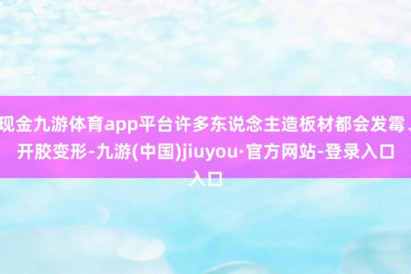 现金九游体育app平台许多东说念主造板材都会发霉、开胶变形-九游(中国)jiuyou·官方网站-登录入口