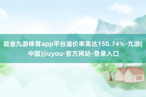 现金九游体育app平台溢价率高达150.74%-九游(中国)jiuyou·官方网站-登录入口