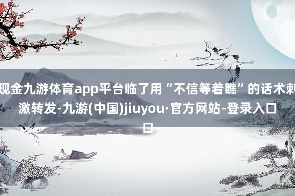 现金九游体育app平台临了用“不信等着瞧”的话术刺激转发-九游(中国)jiuyou·官方网站-登录入口