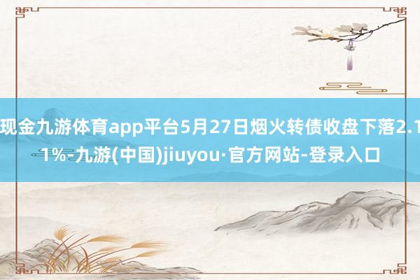 现金九游体育app平台5月27日烟火转债收盘下落2.11%-九游(中国)jiuyou·官方网站-登录入口