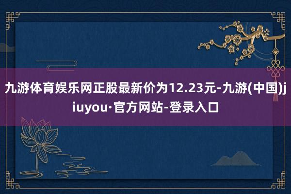 九游体育娱乐网正股最新价为12.23元-九游(中国)jiuyou·官方网站-登录入口