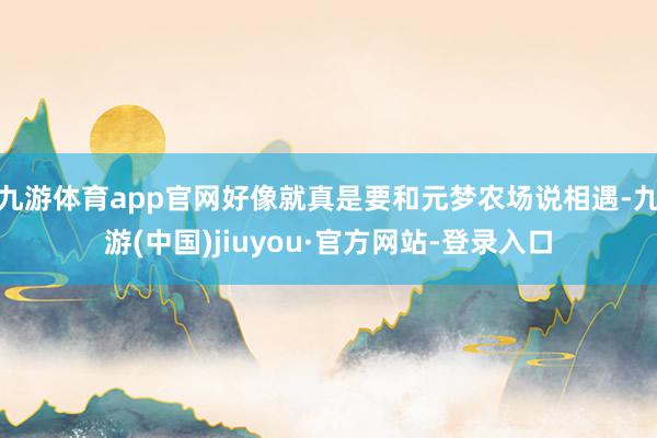 九游体育app官网好像就真是要和元梦农场说相遇-九游(中国)jiuyou·官方网站-登录入口
