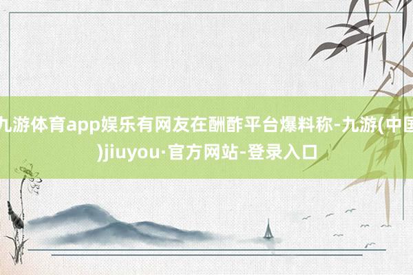 九游体育app娱乐有网友在酬酢平台爆料称-九游(中国)jiuyou·官方网站-登录入口